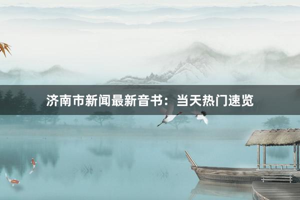 济南市新闻最新音书：当天热门速览