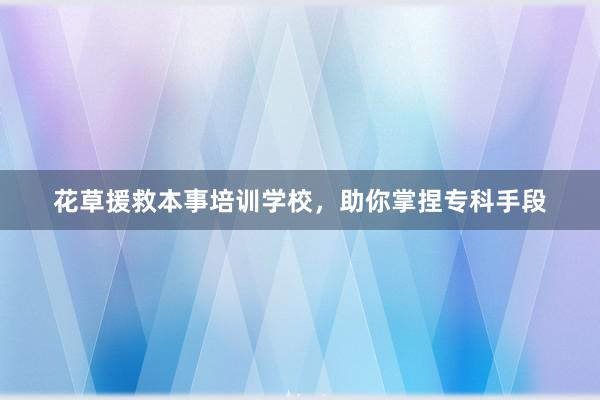 花草援救本事培训学校，助你掌捏专科手段